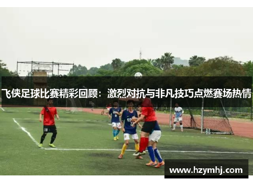 飞侠足球比赛精彩回顾：激烈对抗与非凡技巧点燃赛场热情